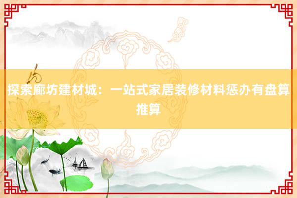 探索廊坊建材城：一站式家居装修材料惩办有盘算推算